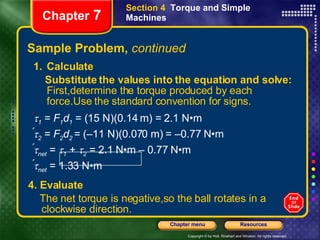 Sample Problem,  continued 4. Evaluate The net torque is negative,so the ball rotates in a clockwise direction.   Chapter  7 Section 4  Torque and Simple Machines Calculate Substitute the values into the equation and solve:  First,determine the torque produced by each force.Use the standard convention for signs.    1  =  F 1 d 1   = (15 N)(0.14 m) = 2.1 N•m  2  =  F 2 d 2  = (–11 N)(0.070 m) = –0.77 N•m  net  =   1  +   2  = 2.1 N•m – 0.77 N•m   net  = 1.33 N•m  