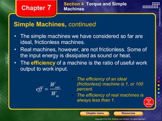 Simple Machines,  continued The simple machines we have considered so far are ideal, frictionless machines. Real machines, however, are not frictionless. Some of the input energy is dissipated as sound or heat.  The  efficiency  of a machine is the ratio of useful work output to work input. Section 4  Torque and Simple Machines Chapter  7 The efficiency of an ideal (frictionless) machine is 1, or 100 percent. The efficiency of real machines is always less than 1. 