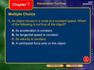 Multiple Choice 1.  An object moves in a circle at a constant speed. Which of the following is  not  true of the object? A.  Its acceleration is constant. B.  Its tangential speed is constant. C.  Its velocity is constant. D.  A centripetal force acts on the object. Standardized Test Prep Chapter  7 