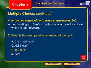 Multiple Choice,  continued Use the passage below to answer questions 2–3. A car traveling at 15 m/s on a flat surface turns in a circle with a radius of 25 m. 2.  What is the centripetal acceleration of the car? F.  2.4    10 -2  m/s 2 G.  0.60 m/s 2 H.  9.0 m/s 2   J.  zero Standardized Test Prep Chapter  7 