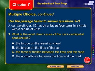 Multiple Choice,  continued Use the passage below to answer questions 2–3. A car traveling at 15 m/s on a flat surface turns in a circle with a radius of 25 m. 3.  What is the most direct cause of the car’s centripetal acceleration? A.  the torque on the steering wheel B.  the torque on the tires of the car C.  the force of friction between the tires and the road D . the normal force between the tires and the road Standardized Test Prep Chapter  7 