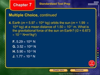 Multiple Choice,  continued 4.  Earth ( m  = 5.97    10 24  kg) orbits the sun ( m  = 1.99    10 30  kg) at a mean distance of 1.50    10 11  m. What is the gravitational force of the sun on Earth? ( G  = 6.673    10 -11  N•m 2 /kg 2 ) F.  5.29    10 32  N   G.  3.52    10 22  N H.  5.90    10 –2  N   J.  1.77    10 –8  N Standardized Test Prep Chapter  7 