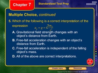 Multiple Choice,  continued 5.  Which of the following is a correct interpretation of the expression  ?  A.  Gravitational field strength changes with an  object’s distance from Earth. B.  Free-fall acceleration changes with an object’s  distance from Earth. C.  Free-fall acceleration is independent of the falling  object’s mass. D.  All of the above are correct interpretations. Standardized Test Prep Chapter  7 