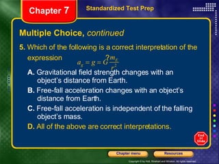 Multiple Choice,  continued 5.  Which of the following is a correct interpretation of the expression  ?  A.  Gravitational field strength changes with an  object’s distance from Earth. B.  Free-fall acceleration changes with an object’s  distance from Earth. C.  Free-fall acceleration is independent of the falling  object’s mass. D.  All of the above are correct interpretations. Standardized Test Prep Chapter  7 