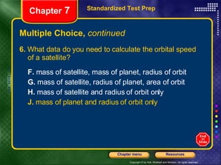 Multiple Choice,  continued 6.  What data do you need to calculate the orbital speed of a satellite?  F.  mass of satellite, mass of planet, radius of orbit  G.  mass of satellite, radius of planet, area of orbit H.  mass of satellite and radius of orbit only J.  mass of planet and radius of orbit only Standardized Test Prep Chapter  7 