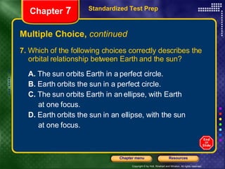 Multiple Choice,  continued 7.  Which of the following choices correctly describes the orbital relationship between Earth and the sun? A.  The sun orbits Earth in a perfect circle.  B.  Earth orbits the sun in a perfect circle. C.  The sun orbits Earth in an ellipse, with Earth at one focus. D.  Earth orbits the sun in an ellipse, with the sun at one focus. Standardized Test Prep Chapter  7 