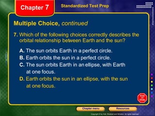 Multiple Choice,  continued 7.  Which of the following choices correctly describes the orbital relationship between Earth and the sun? A.  The sun orbits Earth in a perfect circle.  B.  Earth orbits the sun in a perfect circle. C.  The sun orbits Earth in an ellipse, with Earth at one focus. D.  Earth orbits the sun in an ellipse, with the sun at one focus. Standardized Test Prep Chapter  7 