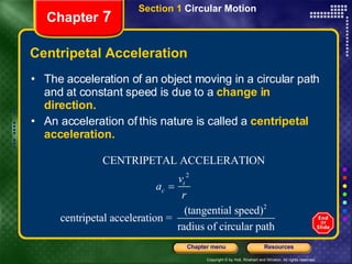 Centripetal Acceleration The acceleration of an object moving in a circular path and at constant speed is due to a  change in direction. An acceleration of this nature is called a  centripetal acceleration. Chapter  7 Section 1  Circular Motion 