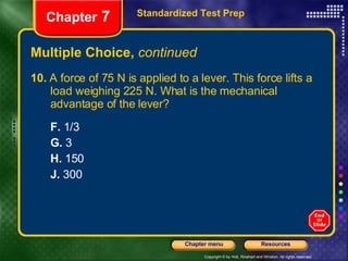 Multiple Choice,  continued 10.  A force of 75 N is applied to a lever. This force lifts a  load weighing 225 N. What is the mechanical  advantage of the lever? F.  1/3 G.  3 H.  150 J.  300 Standardized Test Prep Chapter  7 