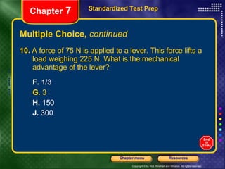 Multiple Choice,  continued 10.  A force of 75 N is applied to a lever. This force lifts a  load weighing 225 N. What is the mechanical  advantage of the lever? F.  1/3 G.  3 H.  150 J.  300 Standardized Test Prep Chapter  7 