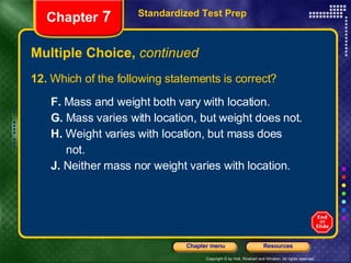 Multiple Choice,  continued 12.  Which of the following statements is correct? F.  Mass and weight both vary with location. G.  Mass varies with location, but weight does not. H.  Weight varies with location, but mass does not. J.  Neither mass nor weight varies with location. Standardized Test Prep Chapter  7 