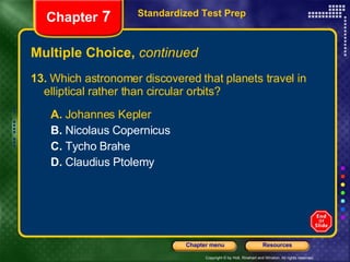 Multiple Choice,  continued 13.  Which astronomer discovered that planets travel in  elliptical rather than circular orbits? A.  Johannes Kepler B.  Nicolaus Copernicus C.  Tycho Brahe D.  Claudius Ptolemy Standardized Test Prep Chapter  7 