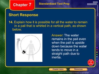 Short Response 14.  Explain how it is possible for all the water to remain  in a pail that is whirled in a vertical path, as shown  below.  Standardized Test Prep Chapter  7 Answer:  The water remains in the pail even when the pail is upside down because the water tends to move in a straight path due to inertia. 
