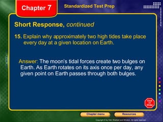 Short Response,  continued 15.  Explain why approximately two high tides take place  every day at a given location on Earth. Answer:  The moon’s tidal forces create two bulges on Earth. As Earth rotates on its axis once per day, any given point on Earth passes through both bulges. Standardized Test Prep Chapter  7 