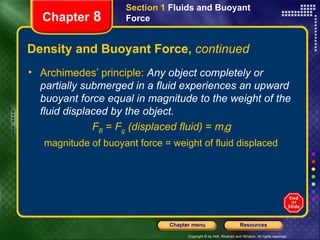 Density and Buoyant Force,  continued Archimedes’ principle:  Any object completely or partially submerged in a fluid experiences an upward buoyant force equal in magnitude to the weight of the fluid displaced by the object. F B  =  F g  (displaced fluid)  =  m f g magnitude of buoyant force = weight of fluid displaced Section 1  Fluids and Buoyant Force Chapter  8 