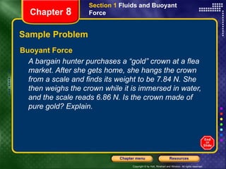Sample Problem Buoyant Force A bargain hunter purchases a “gold” crown at a flea market. After she gets home, she hangs the crown from a scale and finds its weight to be 7.84 N. She then weighs the crown while it is immersed in water, and the scale reads 6.86 N. Is the crown made of pure gold? Explain. Section 1  Fluids and Buoyant Force Chapter  8 