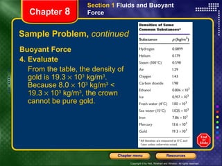 Sample Problem,  continued Buoyant Force 4. Evaluate From the table, the density of gold is 19.3    10 3  kg/m 3 . Because 8.0    10 3  kg/m 3  < 19.3    10 3  kg/m 3 , the crown cannot be pure gold. Section 1  Fluids and Buoyant Force Chapter  8 