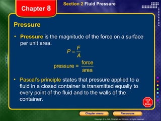 Pressure Pressure  is the magnitude of the force on a surface per unit area. Section 2  Fluid Pressure Chapter  8 Pascal’s principle  states that pressure applied to a fluid in a closed container is transmitted equally to every point of the fluid and to the walls of the container. 