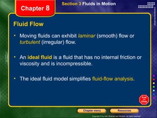 Fluid Flow Moving fluids can exhibit   laminar   (smooth) flow or   turbulent   (irregular) flow. An   ideal fluid   is a fluid that has no internal friction or viscosity and is incompressible. The ideal fluid model simplifies  fluid-flow analysis. Section 3  Fluids in Motion Chapter  8 