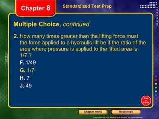 Multiple Choice,  continued 2.  How many times greater than the lifting force must the force applied to a hydraulic lift be if the ratio of the area where pressure is applied to the lifted area is 1/7 ? F.  1/49 G.  1/7 H.  7 J.  49 Standardized Test Prep Chapter  8 