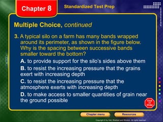 Multiple Choice,  continued 3.  A typical silo on a farm has many bands wrapped around its perimeter, as shown in the figure below. Why is the spacing between successive bands smaller toward the bottom? A.  to provide support for the silo’s sides above them B.  to resist the increasing pressure that the grains exert with increasing depth C.  to resist the increasing pressure that the atmosphere exerts with increasing depth D.  to make access to smaller quantities of grain near the ground possible Standardized Test Prep Chapter  8 