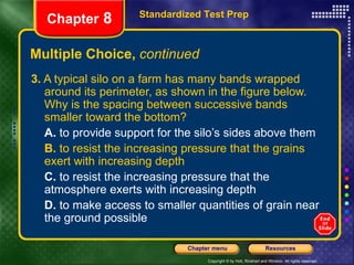 Multiple Choice,  continued 3.  A typical silo on a farm has many bands wrapped around its perimeter, as shown in the figure below. Why is the spacing between successive bands smaller toward the bottom? A.  to provide support for the silo’s sides above them B.  to resist the increasing pressure that the grains exert with increasing depth C.  to resist the increasing pressure that the atmosphere exerts with increasing depth D.  to make access to smaller quantities of grain near the ground possible Standardized Test Prep Chapter  8 