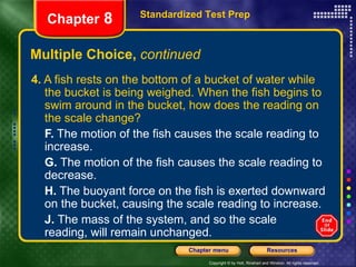 Multiple Choice,  continued 4.  A fish rests on the bottom of a bucket of water while the bucket is being weighed. When the fish begins to swim around in the bucket, how does the reading on the scale change? F.  The motion of the fish causes the scale reading to increase. G.  The motion of the fish causes the scale reading to decrease. H.  The buoyant force on the fish is exerted downward on the bucket, causing the scale reading to increase. J.  The mass of the system, and so the scale  reading, will remain unchanged. Standardized Test Prep Chapter  8 