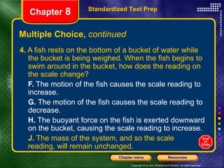 Multiple Choice,  continued 4.  A fish rests on the bottom of a bucket of water while the bucket is being weighed. When the fish begins to swim around in the bucket, how does the reading on the scale change? F.  The motion of the fish causes the scale reading to increase. G.  The motion of the fish causes the scale reading to decrease. H.  The buoyant force on the fish is exerted downward on the bucket, causing the scale reading to increase. J.  The mass of the system, and so the scale  reading, will remain unchanged. Standardized Test Prep Chapter  8 