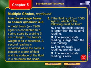 Multiple Choice,  continued Use the passage below to answer questions 5–6. A metal block (   = 7900 kg/m 3 ) is connected to a spring scale by a string 5 cm in length. The block’s weight in air is recorded. A second reading is recorded when the block is placed in a tank of fluid and the surface of the fluid is 3 cm below the scale. 5.  If the fluid is oil (   < 1000 kg/m 3 ), which of the following must be true? A.  The first scale reading is larger than the second reading. B.  The second scale reading is larger than the first reading. C.  The two scale readings are identical. D.  The second scale reading is zero. Standardized Test Prep Chapter  8 