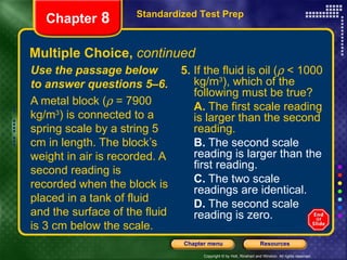 Multiple Choice,  continued 5.  If the fluid is oil (   < 1000 kg/m 3 ), which of the following must be true? A.  The first scale reading is larger than the second reading. B.  The second scale reading is larger than the first reading. C.  The two scale readings are identical. D.  The second scale reading is zero. Use the passage below to answer questions 5–6. A metal block (   = 7900 kg/m 3 ) is connected to a spring scale by a string 5 cm in length. The block’s weight in air is recorded. A second reading is recorded when the block is placed in a tank of fluid and the surface of the fluid is 3 cm below the scale. Standardized Test Prep Chapter  8 