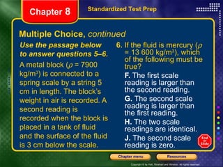 Multiple Choice,  continued 6.  If the fluid is mercury (   = 13 600 kg/m 3 ), which of the following must be true? F.  The first scale reading is larger than the second reading. G.  The second scale reading is larger than the first reading. H.  The two scale readings are identical. J.  The second scale reading is zero. Use the passage below to answer questions 5–6. A metal block (   = 7900 kg/m 3 ) is connected to a spring scale by a string 5 cm in length. The block’s weight in air is recorded. A second reading is recorded when the block is placed in a tank of fluid and the surface of the fluid is 3 cm below the scale. Standardized Test Prep Chapter  8 