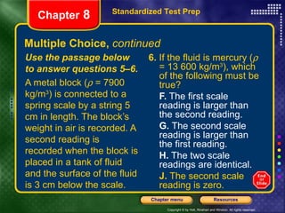 Multiple Choice,  continued 6.  If the fluid is mercury (   = 13 600 kg/m 3 ), which of the following must be true? F.  The first scale reading is larger than the second reading. G.  The second scale reading is larger than the first reading. H.  The two scale readings are identical. J.  The second scale reading is zero. Use the passage below to answer questions 5–6. A metal block (   = 7900 kg/m 3 ) is connected to a spring scale by a string 5 cm in length. The block’s weight in air is recorded. A second reading is recorded when the block is placed in a tank of fluid and the surface of the fluid is 3 cm below the scale. Standardized Test Prep Chapter  8 