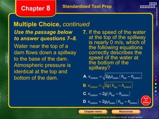 Multiple Choice,  continued Use the passage below to answer questions 7–8. Water near the top of a dam flows down a spillway to the base of the dam. Atmospheric pressure is identical at the top and bottom of the dam. 7.  If the speed of the water at the top of the spillway is nearly 0 m/s, which of the following equations correctly describes the speed of the water at the bottom of the spillway? Standardized Test Prep Chapter  8 