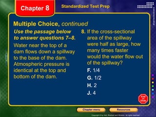 Multiple Choice,  continued Use the passage below to answer questions 7–8. Water near the top of a dam flows down a spillway to the base of the dam. Atmospheric pressure is identical at the top and bottom of the dam. 8.  If the cross-sectional area of the spillway were half as large, how many times faster would the water flow out of the spillway? F.  1/4 G.  1/2 H.  2 J.  4 Standardized Test Prep Chapter  8 