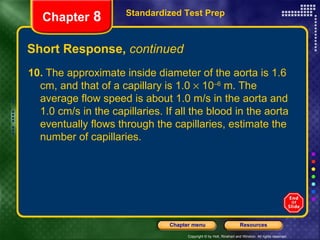 Short Response,  continued 10.  The approximate inside diameter of the aorta is 1.6 cm, and that of a capillary is 1.0    10 –6  m. The average flow speed is about 1.0 m/s in the aorta and 1.0 cm/s in the capillaries. If all the blood in the aorta eventually flows through the capillaries, estimate the number of capillaries. Standardized Test Prep Chapter  8 