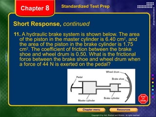 Short Response,  continued 11.  A hydraulic brake system is shown below. The area of the piston in the master cylinder is 6.40 cm 2 , and the area of the piston in the brake cylinder is 1.75 cm 2 . The coefficient of friction between the brake shoe and wheel drum is 0.50. What is the frictional force between the brake shoe and wheel drum when a force of 44 N is exerted on the pedal? Standardized Test Prep Chapter  8 