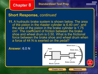 Short Response,  continued 11.  A hydraulic brake system is shown below. The area of the piston in the master cylinder is 6.40 cm 2 , and the area of the piston in the brake cylinder is 1.75 cm 2 . The coefficient of friction between the brake shoe and wheel drum is 0.50. What is the frictional force between the brake shoe and wheel drum when a force of 44 N is exerted on the pedal? Answer:  6.0 N Standardized Test Prep Chapter  8 