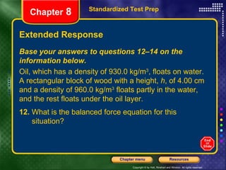 Extended Response Standardized Test Prep Chapter  8 Base your answers to questions 12–14 on the information below. Oil, which has a density of 930.0 kg/m 3 , floats on water. A rectangular block of wood with a height,  h , of 4.00 cm and a density of 960.0 kg/m 3  floats partly in the water, and the rest floats under the oil layer. 12.  What is the balanced force equation for this  situation? 