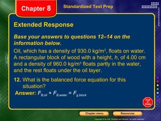 Extended Response Standardized Test Prep Chapter  8 Base your answers to questions 12–14 on the information below. Oil, which has a density of 930.0 kg/m 3 , floats on water. A rectangular block of wood with a height,  h , of 4.00 cm and a density of 960.0 kg/m 3  floats partly in the water, and the rest floats under the oil layer. 12.  What is the balanced force equation for this  situation? Answer:   F B,oil  +  F B,water  =  F g,block 