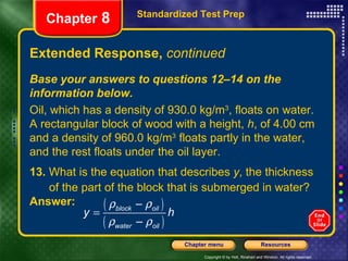 Extended Response,  continued 13.  What is the equation that describes  y , the thickness  of the part of the block that is submerged in water? Answer:  Standardized Test Prep Chapter  8 Base your answers to questions 12–14 on the information below. Oil, which has a density of 930.0 kg/m 3 , floats on water. A rectangular block of wood with a height,  h , of 4.00 cm and a density of 960.0 kg/m 3  floats partly in the water, and the rest floats under the oil layer. 