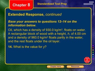 Extended Response,  continued 14.  What is the value for  y ? Standardized Test Prep Chapter  8 Base your answers to questions 12–14 on the information below. Oil, which has a density of 930.0 kg/m 3 , floats on water. A rectangular block of wood with a height,  h , of 4.00 cm and a density of 960.0 kg/m 3  floats partly in the water, and the rest floats under the oil layer. 