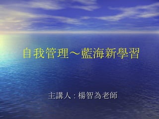 主講人 : 楊智為老師 自我管理 ～藍海新學習 