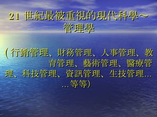 21 世紀最被重視的現代科學～ 管理學 ( 行銷管理 、財務管理、人事管理、教　　　　　育管理、藝術管理、醫療管理、科技管理、資訊管理、生技管理……等等） 