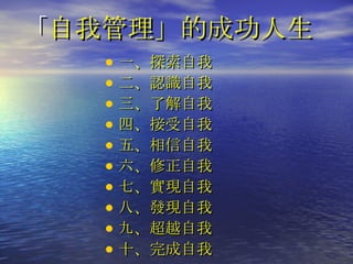 「 自我管理」的成功人生 一、探索自我 二、認識自我 三、了解自我 四、接受自我 五、相信自我 六、修正自我 七、實現自我 八、發現自我 九、超越自我 十、完成自我 