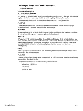Declaração sobre laser para a Finlândia
                LASERTURVALLISUUS
                LUOKAN 1 LASERLAITE
                KLASS 1 LASER APPARAT
                HP LaserJet 1010 -laserkirjoitin on käyttäjän kannalta turvallinen luokan 1 laserlaite. Normaalissa
                käytössä kirjoittimen suojakotelointi estää lasersäteen pääsyn laitteen ulkopuolelle.
                Laitteen turvallisuusluokka on määritetty standardin EN 60825-1 (1993) mukaisesti.
                VAROITUS!
                Laitteen käyttäminen muulla kuin käyttöohjeessa mainitulla tavalla saattaa altistaa käyttäjän
                turvallisuusluokan 1 ylittävälle näkymättömälle lasersäteilylle.
                VARNING!
                Om apparaten används på annat sätt än i bruksanvisning specificerats, kan användaren utsättas
                för osynlig laserstrålning, som överskrider gränsen för laserklass 1.
                HUOLTO
                HP LaserJet 1010 -kirjoittimen sisällä ei ole käyttäjän huollettavissa olevia kohteita. Laitteen saa
                avata ja huoltaa ainoastaan sen huoltamiseen koulutettu henkilö. Tällaiseksi huoltotoimenpiteeksi
                ei katsota väriainekasetin vaihtamista, paperiradan puhdistusta tai muita käyttäjän käsikirjassa
                lueteltuja, käyttäjän tehtäväksi tarkoitettuja ylläpitotoimia, jotka voidaan suorittaa ilman
                erikoistyökaluja.
                VARO!
                Mikäli kirjoittimen suojakotelo avataan, olet alttiina näkymättömälle lasersäteilylle laitteen ollessa
                toiminnassa. Älä katso säteeseen.
                VARNING!
                Om laserprinterns skyddshölje öppnas då apparaten är i funktion, utsättas användaren för osynlig
                laserstrålning. Betrakta ej strålen.
                Tiedot laitteessa käytettävän laserdiodin säteilyominaisuuksista:
                      Aallonpituus 770-795 nm
                      Teho 5 mW
                      Luokan 3B laser




92 Apêndice A                                                                                                   PTWW
 