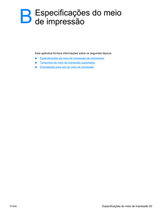 B   Especificações do meio
           de impressão


           Este apêndice fornece informações sobre os seguintes tópicos:
           ●   Especificações de meio de impressão da impressora
           ●   Tamanhos de meio de impressão suportados
           ●   Orientações para uso do meio de impressão




PTWW                                                            Especificações do meio de impressão 93
 