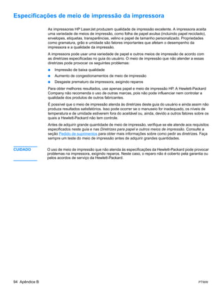 Especificações de meio de impressão da impressora

                As impressoras HP LaserJet produzem qualidade de impressão excelente. A impressora aceita
                uma variedade de meios de impressão, como folha de papel avulsa (incluindo papel reciclado),
                envelopes, etiquetas, transparências, velino e papel de tamanho personalizado. Propriedades
                como gramatura, grão e umidade são fatores importantes que afetam o desempenho da
                impressora e a qualidade da impressão.
                A impressora pode usar uma variedade de papel e outros meios de impressão de acordo com
                as diretrizes especificadas no guia do usuário. O meio de impressão que não atender a essas
                diretrizes pode provocar os seguintes problemas:
                ●   Impressão de baixa qualidade
                ●   Aumento de congestionamentos de meio de impressão
                ●   Desgaste prematuro da impressora, exigindo reparos
                Para obter melhores resultados, use apenas papel e meio de impressão HP. A Hewlett-Packard
                Company não recomenda o uso de outras marcas, pois não pode influenciar nem controlar a
                qualidade dos produtos de outros fabricantes.
                É possível que o meio de impressão atenda às diretrizes deste guia do usuário e ainda assim não
                produza resultados satisfatórios. Isso pode ocorrer se o manuseio for inadequado, os níveis de
                temperatura e de umidade estiverem fora do aceitável ou, ainda, devido a outros fatores sobre os
                quais a Hewlett-Packard não tem controle.
                Antes de adquirir grande quantidade de meio de impressão, verifique se ele atende aos requisitos
                especificados neste guia e nas Diretrizes para papel e outros meios de impressão. Consulte a
                seção Pedido de suprimentos para obter mais informações sobre como pedir as diretrizes. Faça
                sempre um teste do meio de impressão antes de adquirir grandes quantidades.


CUIDADO         O uso de meio de impressão que não atenda às especificações da Hewlett-Packard pode provocar
                problemas na impressora, exigindo reparos. Neste caso, o reparo não é coberto pela garantia ou
                pelos acordos de serviço da Hewlett-Packard.




94 Apêndice B                                                                                            PTWW
 