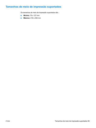 Tamanhos de meio de impressão suportados

          Os tamanhos de meio de impressão suportados são:
          ●   Mínimo: 76 x 127 mm
          ●   Máximo: 216 x 356 mm




PTWW                                                 Tamanhos de meio de impressão suportados 95
 