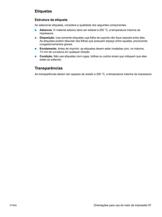 Etiquetas

       Estrutura da etiqueta
       Ao selecionar etiquetas, considere a qualidade dos seguintes componentes:
       ●   Adesivos. O material adesivo deve ser estável a 200 °C, a temperatura máxima da
           impressora.
       ●   Disposição. Use somente etiquetas cuja folha de suporte não fique exposta entre elas.
           As etiquetas podem descolar das folhas que possuem espaço entre aquelas, provocando
           congestionamentos graves.
       ●   Enrolamento. Antes de imprimir, as etiquetas devem estar niveladas com, no máximo,
           13 mm de curvatura em qualquer direção.
       ●   Condição. Não use etiquetas com rugas, bolhas ou outros sinais que indiquem que elas
           estão se soltando.


       Transparências
       As transparências devem ser capazes de resistir a 200 °C, a temperatura máxima da impressora.




PTWW                                                 Orientações para uso do meio de impressão 97
 