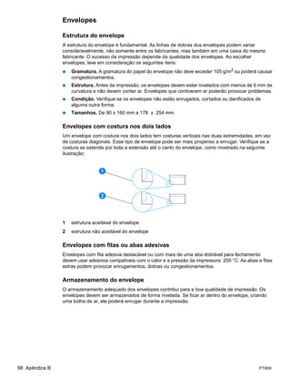 Envelopes

                Estrutura do envelope
                A estrutura do envelope é fundamental. As linhas de dobras dos envelopes podem variar
                consideravelmente, não somente entre os fabricantes, mas também em uma caixa do mesmo
                fabricante. O sucesso da impressão depende da qualidade dos envelopes. Ao escolher
                envelopes, leve em consideração os seguintes itens:
                ●   Gramatura. A gramatura do papel do envelope não deve exceder 105 g/m2 ou poderá causar
                    congestionamentos.
                ●   Estrutura. Antes da impressão, os envelopes devem estar nivelados com menos de 6 mm de
                    curvatura e não devem conter ar. Envelopes que contiverem ar poderão provocar problemas.
                ●   Condição. Verifique se os envelopes não estão enrugados, cortados ou danificados de
                    alguma outra forma.
                ●   Tamanhos. De 90 x 160 mm a 178 x 254 mm.

                Envelopes com costura nos dois lados
                Um envelope com costura nos dois lados tem costuras verticais nas duas extremidades, em vez
                de costuras diagonais. Esse tipo de envelope pode ser mais propenso a enrugar. Verifique se a
                costura se estende por toda a extensão até o canto do envelope, como mostrado na seguinte
                ilustração:


                                 1




                                 2




                1   estrutura aceitável do envelope
                2   estrutura não aceitável do envelope

                Envelopes com fitas ou abas adesivas
                Envelopes com fita adesiva destacável ou com mais de uma aba dobrável para fechamento
                devem usar adesivos compatíveis com o calor e a pressão da impressora: 200 °C. As abas e fitas
                extras podem provocar enrugamentos, dobras ou congestionamentos.

                Armazenamento do envelope
                O armazenamento adequado dos envelopes contribui para a boa qualidade de impressão. Os
                envelopes devem ser armazenados de forma nivelada. Se ficar ar dentro do envelope, criando
                uma bolha de ar, ele poderá enrugar durante a impressão.




98 Apêndice B                                                                                           PTWW
 
